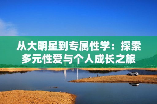 从大明星到专属性学：探索多元性爱与个人成长之旅