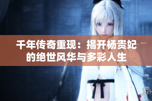 千年传奇重现：揭开杨贵妃的绝世风华与多彩人生