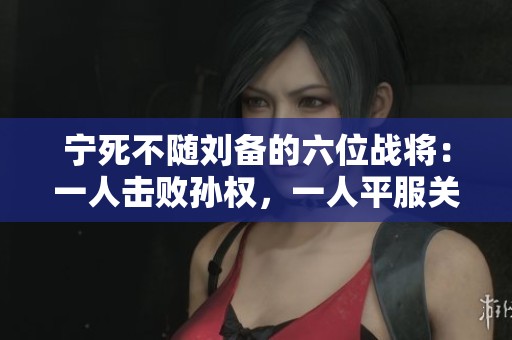 宁死不随刘备的六位战将：一人击败孙权，一人平服关羽的传奇故事