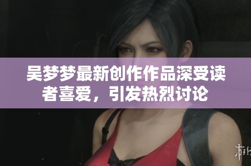 吴梦梦最新创作作品深受读者喜爱，引发热烈讨论