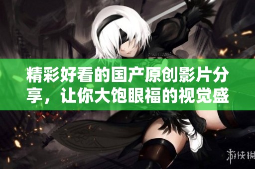 精彩好看的国产原创影片分享，让你大饱眼福的视觉盛宴
