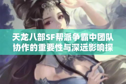 天龙八部SF帮派争霸中团队协作的重要性与深远影响探讨