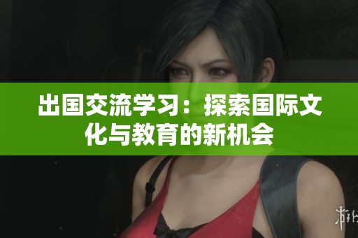 出国交流学习：探索国际文化与教育的新机会