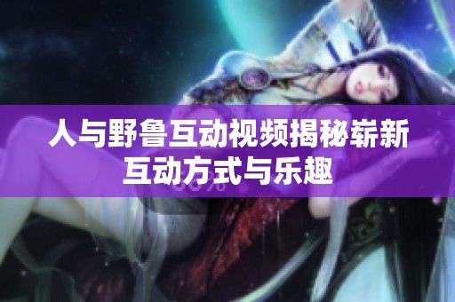 人与野鲁互动视频揭秘崭新互动方式与乐趣