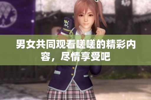 男女共同观看嗟嗟的精彩内容，尽情享受吧