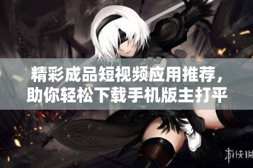 精彩成品短视频应用推荐，助你轻松下载手机版主打平台