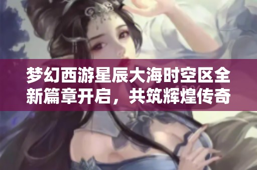 梦幻西游星辰大海时空区全新篇章开启，共筑辉煌传奇旅程