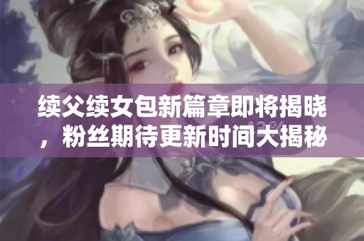 续父续女包新篇章即将揭晓，粉丝期待更新时间大揭秘