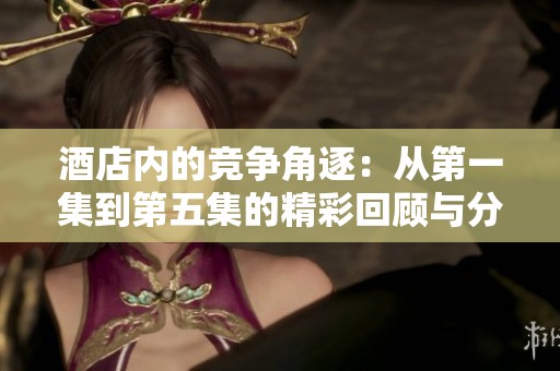 酒店内的竞争角逐：从第一集到第五集的精彩回顾与分析