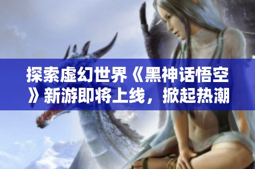 探索虚幻世界《黑神话悟空》新游即将上线，掀起热潮