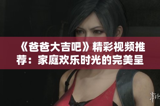 《爸爸大吉吧》精彩视频推荐：家庭欢乐时光的完美呈现