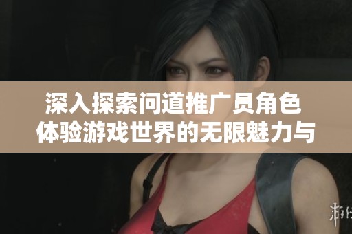 深入探索问道推广员角色 体验游戏世界的无限魅力与乐趣