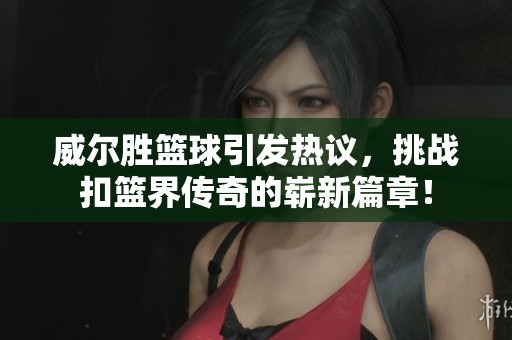 威尔胜篮球引发热议，挑战扣篮界传奇的崭新篇章！