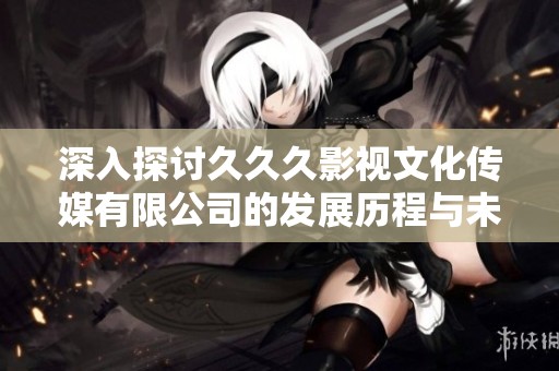 深入探讨久久久影视文化传媒有限公司的发展历程与未来展望