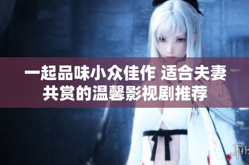 一起品味小众佳作 适合夫妻共赏的温馨影视剧推荐