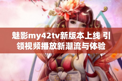 魅影my42tv新版本上线 引领视频播放新潮流与体验