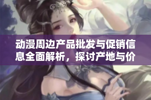 动漫周边产品批发与促销信息全面解析，探讨产地与价格优势