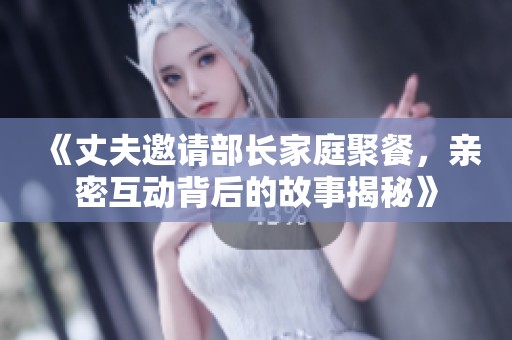《丈夫邀请部长家庭聚餐，亲密互动背后的故事揭秘》