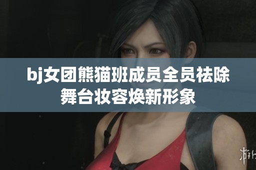 bj女团熊猫班成员全员祛除舞台妆容焕新形象
