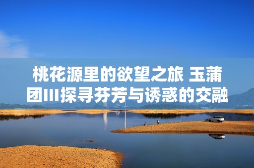 桃花源里的欲望之旅 玉蒲团Ⅲ探寻芬芳与诱惑的交融