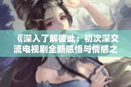 《深入了解彼此：初次深交流电视剧全新感悟与情感之旅》