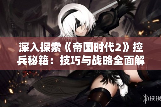 深入探索《帝国时代2》控兵秘籍：技巧与战略全面解析
