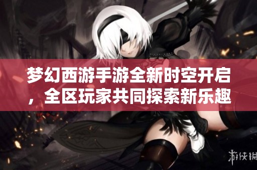 梦幻西游手游全新时空开启，全区玩家共同探索新乐趣！