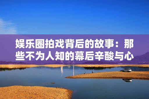娱乐圈拍戏背后的故事：那些不为人知的幕后辛酸与心酸瞬间