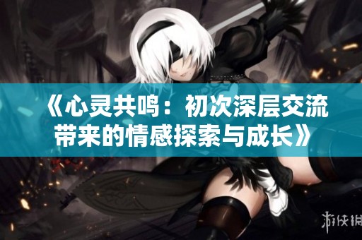 《心灵共鸣：初次深层交流带来的情感探索与成长》