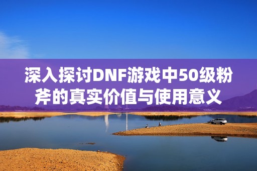 深入探讨DNF游戏中50级粉斧的真实价值与使用意义