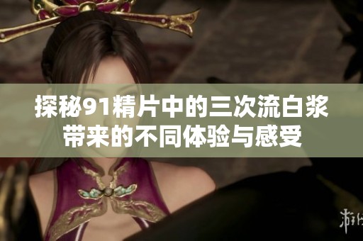 探秘91精片中的三次流白浆带来的不同体验与感受