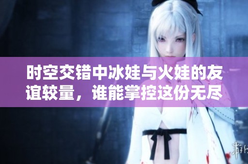 时空交错中冰娃与火娃的友谊较量，谁能掌控这份无尽热情？