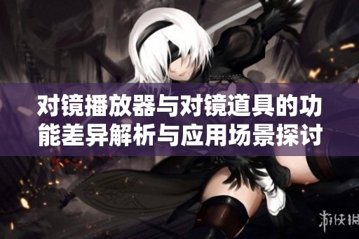 对镜播放器与对镜道具的功能差异解析与应用场景探讨