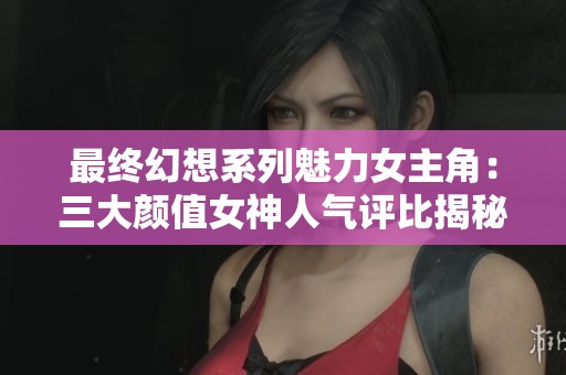 最终幻想系列魅力女主角：三大颜值女神人气评比揭秘