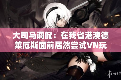 大司马调侃：在我省港澳德莱厄斯面前居然尝试VN玩家的心态体验如何？