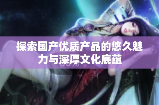 探索国产优质产品的悠久魅力与深厚文化底蕴