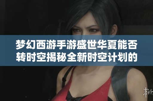 梦幻西游手游盛世华夏能否转时空揭秘全新时空计划的神秘魅力