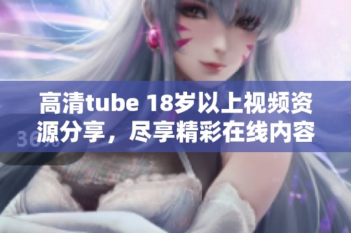 高清tube 18岁以上视频资源分享，尽享精彩在线内容