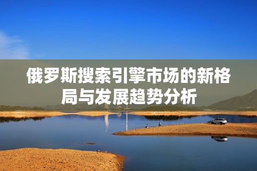 俄罗斯搜索引擎市场的新格局与发展趋势分析