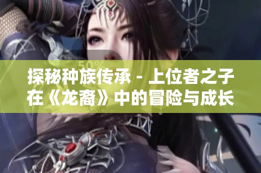 探秘种族传承 - 上位者之子在《龙裔》中的冒险与成长