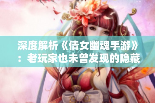 深度解析《倩女幽魂手游》：老玩家也未曾发现的隐藏精彩细节