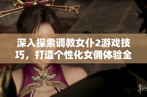 深入探索调教女仆2游戏技巧，打造个性化女佣体验全攻略