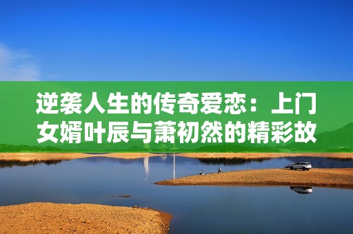 逆袭人生的传奇爱恋：上门女婿叶辰与萧初然的精彩故事