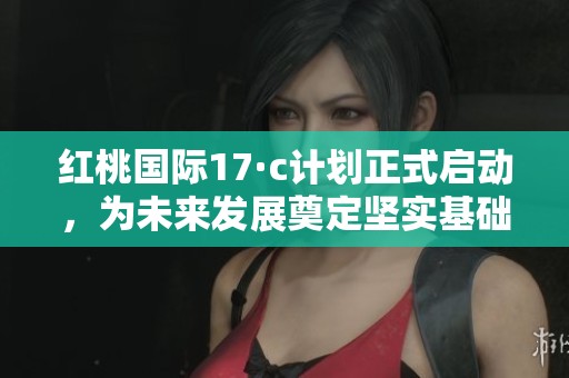 红桃国际17·c计划正式启动，为未来发展奠定坚实基础
