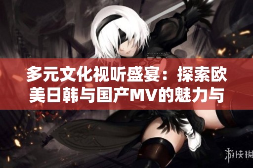 多元文化视听盛宴：探索欧美日韩与国产MV的魅力与特色