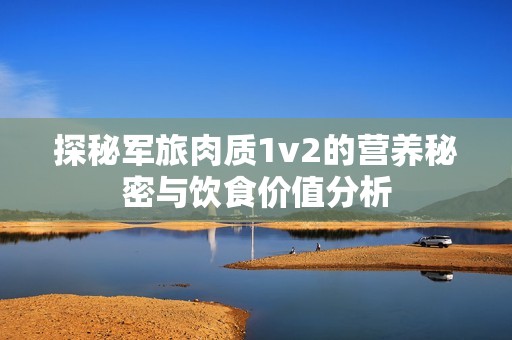 探秘军旅肉质1v2的营养秘密与饮食价值分析