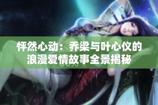 怦然心动：乔梁与叶心仪的浪漫爱情故事全景揭秘