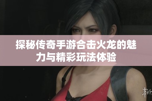 探秘传奇手游合击火龙的魅力与精彩玩法体验