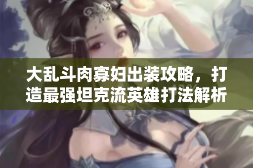 大乱斗肉寡妇出装攻略，打造最强坦克流英雄打法解析