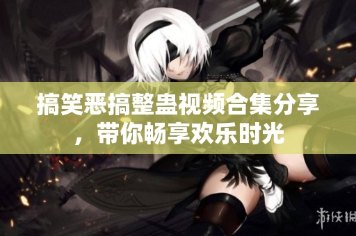 搞笑恶搞整蛊视频合集分享，带你畅享欢乐时光